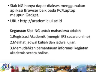 • Siak NG hanya dapat diakses menggunakan 
aplikasi Browser baik pada PC/Laptop 
maupun Gadget.
• URL : http://academic.ui.ac.id
Kegunaan Siak‐NG untuk mahasiswa adalah
1.Registrasi Akademik (mengisi IRS secara online)
2.Melihat jadwal kuliah dan jadwal ujian. 
3.Memudahkan pemantauan informasi kegiatan 
akademis secara online. 
 