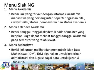 Menu Siak NG
1. Menu Akademis
• Berisi link yang terkait dengan informasi akademis 
mahasiswa yang bersangkutan seperti ringkasan nilai, 
riwayat nilai, status  pembayaran dan status akademis.
2. Menu Kalender Akademik
• Berisi  tanggal‐tanggal akademik pada semester yang 
berjalan. Juga dapat melihat tanggal‐tanggal akademik 
pada semester yang telah lewat.
3. Menu Mahasiswa
• Berisi link untuk melihat dan mengubah Isian Data 
Mahasiswa (IDM). IDM digunakan untuk keperluan 
administrasi dan juga sebagai data untuk Ijazah & 
Transkrip.
 