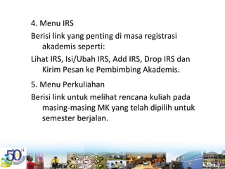 4. Menu IRS
Berisi link yang penting di masa registrasi 
akademis seperti:
Lihat IRS, Isi/Ubah IRS, Add IRS, Drop IRS dan 
Kirim Pesan ke Pembimbing Akademis.
5. Menu Perkuliahan
Berisi link untuk melihat rencana kuliah pada 
masing‐masing MK yang telah dipilih untuk 
semester berjalan. 
 