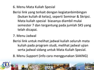 6. Menu Mata Kuliah Spesial
Berisi link yang terkait dengan kegiatanbimbingan 
(bukan kuliah di kelas), seperti Seminar & Skripsi. 
Mata kuliah spesial  biasanya diambil mulai 
semester 7 dan tergantung pada jumlah SKS yang 
telah dicapai.
7. Menu Jadwal
Berisi link untuk melihat jadwal kuliah seluruh mata 
kuliah pada program studi, melihat jadwal ujian 
serta jadwal sidang untuk Mata Kuliah Spesial.
8. Menu Support (info cara menggunakan SIAKNG)
 
