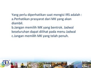 Yang perlu diperhatikan saat mengisi IRS adalah :
a.Perhatikan prasyarat dari MK yang akan 
diambil.
b.Jangan memilih MK yang bentrok. Jadwal 
keseluruhan dapat dilihat pada menu Jadwal
c.Jangan memilih MK yang telah penuh.
 