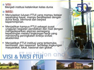 VISI & MISI FTUIVISI & MISI FTUI
VISI:
Menjadi institusi keteknikan kelas dunia
MISI:
Menyiapkan lulusan FTUI yang mampu belajar
sepanjang hayat, mampu beradaptasi dengan
dunia kerja, bermoral dan berjiwa
kepemimpinan.
Menjadikan kampus FTUI sebagai pusat
unggulan kegiatan pendidikan dan riset dengan
mengedepankan aspirasi pemegang
kepentingan melalui lingkungan kerja yang
mendorong peningkatan kinerja sivitas
akademika.
Menjadikan FTUI institusi yang terkemuka,
berinisiatif, dan responsif terhadap lingkungan
masyarakat, lokal, nasional dan global.
 