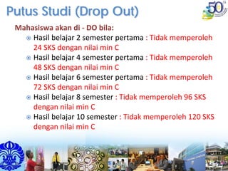 Putus Studi (Drop Out)Putus Studi (Drop Out)
Mahasiswa akan di ‐ DO bila: 
Hasil belajar 2 semester pertama : Tidak memperoleh 
24 SKS dengan nilai min C
Hasil belajar 4 semester pertama : Tidak memperoleh 
48 SKS dengan nilai min C
Hasil belajar 6 semester pertama : Tidak memperoleh 
72 SKS dengan nilai min C
Hasil belajar 8 semester : Tidak memperoleh 96 SKS 
dengan nilai min C
Hasil belajar 10 semester : Tidak memperoleh 120 SKS 
dengan nilai min C
 