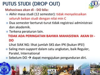 PUTUS STUDI (DROP OUT)PUTUS STUDI (DROP OUT)
Mahasiswa akan di ‐ DO bila: 
Akhir masa studi (12 semester): tidak menyelesaikan 
seluruh beban studi dengan nilai min C
Dua semester berturut‐turut tidak registrasi administrasi 
dan akademik.
Terkena peraturan lain.
TIDAK ADA PERINGATAN BAHWA MAHASISWA  AKAN DI ‐
DO 
Lihat SIAK NG: lihat jumlah SKS dan IPK (bukan IPS!)
Saling men‐support dalam satu angkatan, baik Reguler, 
Paralel, International
Sebelum DO  dapat mengajukan pengunduran diri.
 