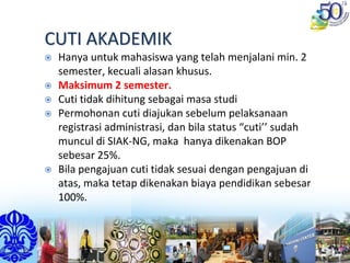 CUTI AKADEMIKCUTI AKADEMIK
Hanya untuk mahasiswa yang telah menjalani min. 2 
semester, kecuali alasan khusus.
Maksimum 2 semester.
Cuti tidak dihitung sebagai masa studi
Permohonan cuti diajukan sebelum pelaksanaan 
registrasi administrasi, dan bila status “cuti’’ sudah 
muncul di SIAK‐NG, maka  hanya dikenakan BOP 
sebesar 25%.
Bila pengajuan cuti tidak sesuai dengan pengajuan di 
atas, maka tetap dikenakan biaya pendidikan sebesar 
100%. 
 