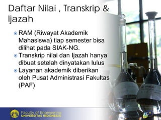 Daftar Nilai , Transkrip &Daftar Nilai , Transkrip &
IjazahIjazah
RAM (Riwayat Akademik
Mahasiswa) tiap semester bisa
dilihat pada SIAK-NG.
Transkrip nilai dan Ijazah hanya
dibuat setelah dinyatakan lulus
Layanan akademik diberikan
oleh Pusat Administrasi Fakultas
(PAF)
 