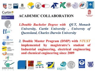 ACADEMIC COLLABORATION
1.Double Bachelor Degree with QUT, Monash
University, Curtin University , Universty of
Quensland, Charles Darwin University
2. Double Master Program (DMP) with NTUST
implemented by magistratre’s student of
Industrial engineering, electrical engineering
and chemical engineering since 2009
 