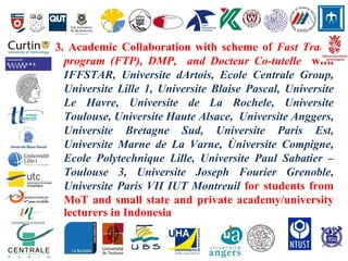 3. Academic Collaboration with scheme of Fast Track,
program (FTP), DMP, and Docteur Co-tutelle with
IFFSTAR, Universite dArtois, Ecole Centrale Group,
Universite Lille 1, Universite Blaise Pascal, Universite
Le Havre, Universite de La Rochele, Universite
Toulouse, Universite Haute Alsace, Universite Anggers,
Universite Bretagne Sud, Universite Paris Est,
Universite Marne de La Varne, Ùniversite Compigne,
Ecole Polytechnique Lille, Universite Paul Sabatier –
Toulouse 3, Universite Joseph Fourier Grenoble,
Universite Paris VII IUT Montreuil for students from
MoT and small state and private academy/university
lecturers in Indonesia
 