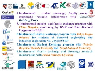 4.Implemented student exchange, faculty exchange,
multimedia research collaboration with Universitat
Duisburg Essen
5. Implemented student and faculty exchange program with
Chiba Daigaku, continuing by DMP and Dual Doctoral
Programme (DDP);
6.Implemented student exchange program with Tokyo Kogyo
Daigaku for students of electrical engineering and
industrial engineering via Jayses/YSEP
7.Implemented Student Exchange program with Tohoku
Daigaku, Waseda University and Seoul National University
8.Implemented faculty exchange and bioenergy research
collaboration with Pusan National Unversity
 