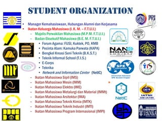 STUDENT ORGANIZATION
• Manager Kemahasiswaan, Hubungan Alumni dan Kerjasama
• Ikatan Keluarga Mahasiswa (I. K. M. – F.T.U.I.)
– Majelis Perwakilan Mahasiswa (M.P.M. F.T.U.I.)
– Badan Eksekutif Mahasiswa (B.E. M. F.T.U.I.)
• Forum Agama: FUSI, Kuktek, PO, KMB
• Pecinta Alam: Kamuka Parwata (KAPA)
• Bengkel Kreasi Seni Teknik (B.K.S.T.)
• Teknik Informal School (T.I.S.)
• E-Corps
• Teknika
• Network and Information Center (NetIC)NetIC)
– Ikatan Mahasiswa Sipil (IMS)
– Ikatan Mahasiswa Mesin (IMM)
– Ikatan Mahasiswa Elektro (IME)
– Ikatan Mahasiswa Metalurgi dan Material (IMMt)
– Ikatan Mahasiswa Arsitektur (IMA)
– Ikatan Mahasiswa Teknik Kimia (IMTK)
– Ikatan Mahasiswa Teknik Industri (IMTI)
– Ikatan Mahasiswa Program Internasional (IMPI)
 