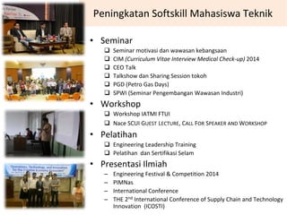 Peningkatan Softskill Mahasiswa Teknik
• Seminar
Seminar motivasi dan wawasan kebangsaan
CIM (Curriculum Vitae Interview Medical Check‐up) 2014
CEO Talk
Talkshow dan Sharing Session tokoh
PGD (Petro Gas Days)
SPWI (Seminar Pengembangan Wawasan Industri)
• Workshop
Workshop IATMI FTUI
Nace SCUI GUEST LECTURE, CALL FOR SPEAKER AND WORKSHOP 
• Pelatihan
Engineering Leadership Training
Pelatihan  dan Sertifikasi Selam
• Presentasi Ilmiah
– Engineering Festival & Competition 2014
– PIMNas
– International Conference
– THE 2nd International Conference of Supply Chain and Technology 
Innovation  (ICOSTI)
 