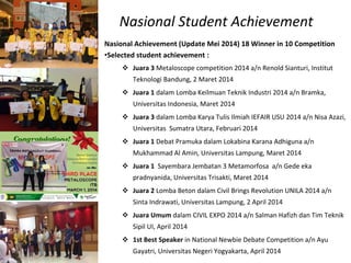 Nasional Student Achievement
Nasional Achievement (Update Mei 2014) 18 Winner in 10 Competition
•Selected student achievement :
Juara 3 Metaloscope competition 2014 a/n Renold Sianturi, Institut 
Teknologi Bandung, 2 Maret 2014
Juara 1 dalam Lomba Keilmuan Teknik Industri 2014 a/n Bramka, 
Universitas Indonesia, Maret 2014
Juara 3 dalam Lomba Karya Tulis Ilmiah IEFAIR USU 2014 a/n Nisa Azazi, 
Universitas  Sumatra Utara, Februari 2014
Juara 1 Debat Pramuka dalam Lokabina Karana Adhiguna a/n 
Mukhammad Al Amin, Universitas Lampung, Maret 2014
Juara 1 Sayembara Jembatan 3 Metamorfosa  a/n Gede eka 
pradnyanida, Universitas Trisakti, Maret 2014
Juara 2 Lomba Beton dalam Civil Brings Revolution UNILA 2014 a/n 
Sinta Indrawati, Universitas Lampung, 2 April 2014
Juara Umum dalam CIVIL EXPO 2014 a/n Salman Hafizh dan Tim Teknik 
Sipil UI, April 2014
1st Best Speaker in National Newbie Debate Competition a/n Ayu 
Gayatri, Universitas Negeri Yogyakarta, April 2014
 