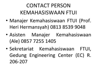 CONTACT PERSON 
KEMAHASISWAAN FTUI
• Manajer  Kemahasiswaan  FTUI  (Prof. 
Heri Hermansyah) 0813 8539 9048
• Asisten  Manajer  Kemahasiswaan 
(Ale) 0857 7255 1405
• Sekretariat  Kemahasiswaan  FTUI, 
Gedung  Engineering  Center  (EC)  R. 
206‐207
 