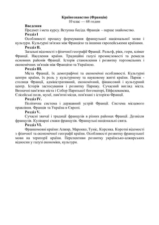 Країнознавство (Франція)
10 клас — 68 годин
Введення
Предмет і мета курсу. Вступна бесіда. Франція – перше знайомство.
Розділ І
Особливості процесу формування французької національної мови і
культури. Культурні зв'язки між Францією та іншими європейськими країнами.
Розділ II.
Загальні відомості з фізичної географії Франції. Рельєф, ріки, гори, клімат
Франції. Населення країни. Традиційні галузі промисловості та ремесла
основних районів Франції. Історія становлення і розвитку торговельних і
економічних зв'язків між Францією та Україною.
Розділ III.
Міста Франції, їх демографічні та економічні особливості. Культурні
центри країни, їх роль у культурному та науковому житті країни. Париж -
столиця Франції, адміністративний, економічний, фінансовий і культурний
центр. Історія застосування і розвитку Парижу. Сучасний вигляд міста.
Визначні пам'ятки міста і Собор Паризької богоматері, Ейфелевавежа,
Єлісейські поля, музеї, пам'ятні місця, пов'язані з історією Франції.
Розділ IV.
Політична система і державний устрій Франції. Система місцевого
правління. Франція та Україна в Європі.
Розділ V.
Сучасні звичаї і традиції французів в різних районах Франції. Дозвілля
французів. Кулінарні смаки французів. Французькі національні свята.
Розділ VI.
Франкомовні країни:Алжир, Марокко, Туніс, Корсика. Короткі відомості
з фізичної та економічної географії країни. Особливості розвитку французької
мови на території країни. Перспективи розвитку українсько-алжирських
відносин у галузі економіки, культури.
 