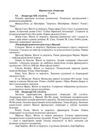 Французька література
11 клас
VI. Література XIX століття.
Основні принципи естетики романтизму. Романтизм прогресивний і
романтизм реакційний.
Франсуа-Рене де Шатобріан. Творчість Шатобріана. Повісті "Атала",
"Рене".
Віктор Гюго. Життя та творчість. Рання лірика Гюго. Гюго та романтична
драма. Історичний роман Гюго "Собор Паризької богоматері". Соціальні та
історичні романі Гюго 60-х років. Оцінка діяльності Гюго.
Жорж Санд. Життя та творчість. Критика буржуазної сім'ї і моралі та
захист прав жінки в ранніх романах Ж. Санд. Романи Ж. Санд 50-60-х років.
Значення літературної діяльності.
Літературакритичногореалізмуу Франції.
Стендаль. Життя та творчість. Проблема позитивного героя у творчості
Стендаля. Стендаль як майстер соціального та психологічного роману. Оцінка
діяльності.
Проспер Меріме. Життя та творчість. Рання драматургія Меріме. Меріме
— майстер реалістичної новели.
Оноре де Бальзак. Життя та творчість. Історія створення «Людської
комедії». «Людська комедія» як найбільш реалістична історія французького
суспільства з 1816 по 1848 рік. Філософські повісті.
Гюстав Флобер. Життя та творчість. Романтичний характер ранніх
повістей Флобера. Роман «Пані Боварі».
Еміль Золя. Життя та творчість. Значення суспільної та літературної
діяльності Золя.
Гі де Мопассан. Новели Мопассана першої половини 80-х років. Тема
народу в новелах Мопассана. Роман «Любий друже». Образ Жоржа Дюруа та
його узагальнююче значення.
Анатоль Франс. Життя та творчість. Сатиричне зображення суспільного
та політичного життя третьої республіки.
VII. Література XX століття.
Загальна характеристика французької літератури XX століття.
Літературна боротьба у Франції 20х-30х років. Активізація модерністських
течій. Укріплення позицій критичного реалізму. Післявоєнна реалістична проза
40-50х років. Основні представники екзистенціалізму. Театр абсурду. Значення
реалістичної повісті. Внесок французької літератури у світову художню
культуру.
Ромен Ролан. Життя та творчість. Драматургія Ролана. Оцінка
літературної та суспільно-політичної діяльності.
Марсель Пруст. Життя та творча діяльність. Складне переплетення
модерністськихта реалістичних тенденцій. Роман"У пошуках утраченого часу"
— один із характерних творів "потоку свідомості" та його значення для
розвитку сучасного модернізму.
Анрі Барбюс. Життя та творчість. Суспільна діяльність Анрі Барбюса.
 