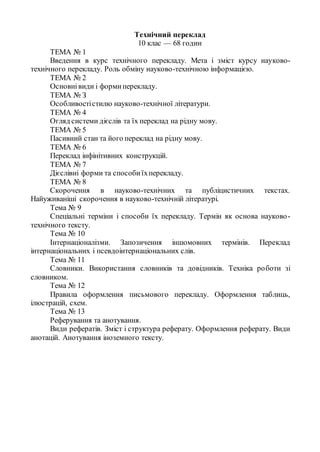 Технічний переклад
10 клас — 68 годин
ТЕМА № 1
Введення в курс технічного перекладу. Мета і зміст курсу науково-
технічного перекладу. Роль обміну науково-технічною інформацією.
ТЕМА № 2
Основнівиди і формиперекладу.
ТЕМА № З
Особливостістилю науково-технічної літератури.
ТЕМА № 4
Огляд системи дієслів та їх переклад на рідну мову.
ТЕМА № 5
Пасивний стан та його переклад на рідну мову.
ТЕМА № 6
Переклад інфінітивних конструкцій.
ТЕМА № 7
Дієслівні форми та способиїхперекладу.
ТЕМА № 8
Скорочення в науково-технічних та публіцистичних текстах.
Найуживаніші скорочення в науково-технічній літературі.
Тема № 9
Спеціальні терміни і способи їх перекладу. Термін як основа науково-
технічного тексту.
Тема № 10
Інтернаціоналізми. Запозичення іншомовних термінів. Переклад
інтернаціональних і псевдоінтернаціональних слів.
Тема № 11
Словники. Використання словників та довідників. Техніка роботи зі
словником.
Тема № 12
Правила оформлення письмового перекладу. Оформлення таблиць,
ілюстрацій, схем.
Тема № 13
Реферування та анотування.
Види рефератів. Зміст і структура реферату. Оформлення реферату. Види
анотацій. Анотування іноземного тексту.
 