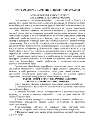 ПРОГРАМА КУРСУ НАВЧАННЯ ДІЛОВОГО СПІЛКУВАННЯ
МЕТА ВИВЧЕННЯ КУРСУ ДІЛОВОГО
СПІЛКУВАННЯ ІНОЗЕМНОЮ МОВОЮ
Нові політичні, соціально-економічні і культурні реалії в Україні і в
усьому світі, вплив технологічних досягнень цивілізації на розвиток світової
мовної індустрії вимагають розширення функцій іноземної мови як навчального
предмету і, відповідно, уточнення цілей його вивчення в сучасному суспільстві.
Мета вивчення ділового англійського мовлення у профільних класах
старшої школи підпорядковується основній меті навчання іноземної мови у
навчальних закладах, а саме: оволодінню ІМ як засобом спілкування, розвитку
здібностей учнів використовувати іноземну мову як інструмент у діалозі
культур і цивілізацій сучасного світу, способом двомовного і двокультурного
саморозвитку. Досягнення її передбачає взаємопов'язаний комунікативний і
соціокультурний розвиток учнів засобами іноземної мови для підготовки їх до
міжкультурного спілкування у різноманітних сферах життєдіяльності, в т.ч. й у
бізнес-сфері. У зв'язкуз останнім стає актуальним вивчення курсу ділового спі-
лкування як засобу самоосвіти у соціально-економічному напрямку, тобто
засобу індивідуально-особистісного ознайомлення із діловим етикетом та
культурою ділового мовлення, із основами економічних знань та основними
поняттями бізнес-сфери, засобу знайомства із соціально-економічними
реаліями англомовних країн.
При навчанні ділової мови в профільних економічних класах, постає мета
оволодіння мовленнєвою компетенцією в сфері ділового спілкування, що
включає в себе розвиток економічних знань учнів, ознайомлення їх з
основними положеннями економіки, з вимогами до ведення ділових
переговорів, вимогами до оформлення ділової кореспонденції.
ЗАДАЧІ І ЗМІСТ КУРСУ З НАВЧАННЯ ДІЛОВОГО
СПІЛКУВАННЯ ІНОЗЕМНОЮ МОВОЮ
Курс з навчання ділового спілкування іноземними мовами передбачає:
1.Навчання усного діалогічного і монологічного мовлення в тематичних
рамках бізнес-сфери.
2.Навчання читання текстів публіцистичного і науково-популярного
характеру з метою отримання інформації з теми на рівні повного або
часткового розуміння.
3.Розвиток основ культури та етикету ділового письма та знайомство із
міжнародними стандартами ведення ділової документації (в практично
необхідних межах).
4.Систематизація набутого за попередні роки вивчення мови
граматичного матеріалу, необхідного для навчання ділового спілкування.
5.Збагачення лексичного запасу через розширення ситуацій спілкування
у діловій сфері.
 