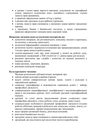  в умовах і оплаті праці, вартості навчання, документах по сертифікації
освіти; наявності додаткових пільг, пенсійного страхування, ступені
захисту прав працівника;
 у правилах оформлення заявки і в'їзду у країну;
 у різниці між гуртовою та роздрібною торгівлею;
 з питань захисту прав споживача; у грошових знаках країни і кредитних
картках;
 у провідних банках і банківських послугах; у видах страхування,
правилах оформлення і використання дорожніх чеків.
Пошукове читаннятаких аутентичнихматеріалів, як:
 аутентичні матеріали, які регламентують поведінку людини в аеропорту,
на митниці, у міському транспорті;
 аутентичні інформаційно-довідкові матеріали з теми;
 аутентичні газетні і журнальні оголошення про працевлаштування, умови
і оплату праці, вимоги роботодавця:
 газетно-журнальні статі про нові тенденції у попиті на робочу силу,
виникненні спеціалізацій у XXI столітті (в т.ч. ринок праці для молоді);
 рекламні проспекти про служби і агентства по наданні допомоги у
пошуках житла;
 взірці (резюме, звертання, форми);
 рекламно-довідкова література.
Культурознавче читання:
Читання аутентичних публіцистичних матеріалів про:
 світові центри культури в країнах Європи;
 ведучі світові університетські центри науки, освіти і культури в
європейських країнах;
 соціальну стратифікацію в можливостях отримання освіти і вибору
професійної діяльності;
 співвідношення некваліфікованої, кваліфікованої і висококваліфікованої
праці в англомовних країнах, його етнічний, расовий стратифікаційний
портрет;
 традиції та стилі життя представників різних соціальних страт
(професійна діяльність, стиль роботи, стиль дозвілля, мова і одяг);
 соціокультурні особливості організації професійної діяльності (години
роботи, обов'язки, тривалість робочого дня, відпустки, оплату, пільги, со-
ціальне страхування, терміни повідомлення про звільнення);
 види і форми організації бізнесу, різні види компаній;
 різні види банківських послуг;
 програми захисту прав споживача в західноєвропейському світі;
 організації, які відстоюють ідеї екологічно чистого виробництва.
 