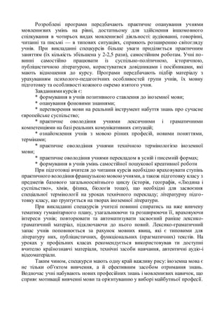 Розроблені програми передбачають практичне опанування учнями
мовленнєвих умінь на рівні, достатньому для здійснення іншомовного
спілкування в чотирьох видах мовленнєвої діяльності: аудіюванні, говорінні,
читанні та письмі — в типових ситуаціях, сприяють розширенню світогляду
учнів. При викладанні спецкурсів більше уваги приділяється практичним
заняттям (їх кількість збільшена у 2-2,5 рази), самостійним роботам. Учні по-
винні самостійно працювати із суспільно-політичною, історичною,
публіцистичною літературою, користуватися довідниками і посібниками, які
мають відношення до курсу. Програми передбачають підбір матеріалу з
урахуванням психолого-педагогічних особливостей групи учнів, їх мовну
підготовку та особливості кожного окремо взятого учня.
Завданнямикурсів є:
* формування в учнів позитивного ставлення до іноземної мови;
* опанування фоновими знаннями;
* перетворення мови на реальний інструмент набуття знань про сучасне
європейське суспільство;
* практичне оволодіння учнями лексичними і граматичними
компетенціями на базі реальних комунікативних ситуацій;
* ознайомлення учнів з мовою різних професій, новими поняттями,
термінами;
* практичне оволодіння учнями технічною термінологією іноземної
мови;
* практичне оволодіння учнями перекладом в усній і писемній формах;
* формування в учнів умінь самостійної пошукової креативної роботи
При підготовці вчителя до читання курсів необхідно враховувати ступінь
практичного володіння французькоюмовоюучнями, а також підготовку класу з
предметів базового загальноосвітнього циклу (історія, географія, «Людина і
суспільство», хімія, фізика, біологія тощо), що необхідні для засвоєння
спеціальної термінології на уроках технічного перекладу; літературну підго-
товку класу, що ґрунтується на творах іноземної літератури.
При викладанні спецкурсів учителі повинні спиратись на вже вивчену
тематику гуманітарного плану, узагальнюючи та розширюючи її, враховуючи
інтереси учнів; повторювати та автоматизувати засвоєний раніше лексико-
граматичний матеріал, підключаючи до нього новий. Лексико-граматичний
запас учнів поповнюється за рахунок мовних явищ, які є типовими для
літературу них, публіцистичних, функціональних (прагматичних) текстів. На
уроках у профільних класах рекомендується використовував ти доступні
вчителю країнознавчі матеріали, технічні засоби навчання, автентичні аудіо-і
відеоматеріали.
Таким чином, спецкурси мають одну край важливу рису: іноземна мова є
не тільки об'єктом вивчення, а й ефективним засобом отримання знань.
Водночас учні набувають нових професійних знань і мовленнєвих навичок, що
сприяє мотивації вивченні мови та орієнтуванню у виборі майбутньої професії.
 