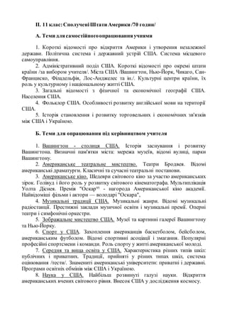 II. 11 клас:СполученіШтати Америки /70 годин/
А. Теми длясамостійногоопрацюванняучнями
1. Короткі відомості про відкриття Америки і утворення незалежної
держави. Політична система і державний устрій США. Система місцевого
самоуправління.
2. Адміністративний поділ США. Короткі відомості про окремі штати
країни /за вибором учителя/. Міста США /Вашингтон, Нью-Йорк, Чикаго, Сан-
Франциско, Філадельфія, Лос-Анджелес та ін./. Культурні центри країни, їх
роль у культурному і національному житті США.
3. Загальні відомості з фізичної та економічної географії США.
Населення США.
4. Фольклор США. Особливості розвитку англійської мови на території
США.
5. Історія становлення і розвитку торговельних і економічних зв'язків
між США і Україною.
Б. Теми для опрацювання під керівництвом учителя
1. Вашингтон - столиця США. Історія заснування і розвитку
Вашингтона. Визначні пам'ятки міста: мережа музеїв, відомі вулиці, парки
Вашингтону.
2. Американське театральне мистецтво. Театри Бродвея. Відомі
американські драматурги. Класичні та сучасні театральні постанови.
3. Американське кіно. Шедеври світового кіно за участю американських
зірок. Голівуд і його роль у розвитку світового кінематографа. Мультиплікація
Уолта Діснея. Премія "Оскар95 - нагорода Американської кіно академії.
Найвідоміші фільми і актори — володарі "Оскара",
4. Музикальні традиції США. Музикальні жанри. Відомі музикальні
радіостанції. Престижні заклади музичної освіти і музикальні премії. Оперні
театри і симфонічні оркестри.
5. Зображальне мистецтво США. Музеї та картинні галереї Вашингтону
та Нью-Йорку.
6. Спорт у США. Захоплення американців баскетболом, бейсболом,
американським футболом. Відомі спортивні асоціації і змагання. Популярні
професійні спортсмени і команди. Роль спорту у житті американської молоді.
7. Середня та вища освіта у США. Характеристика різних типів шкіл:
публічних і приватних. Традиції, прийняті у різних типах шкіл, система
оцінювання /тести/. Знамениті американські університети: приватні і державні.
Програми освітніх обмінів між США і Україною.
8. Наука у США. Найбільш розвинуті галузі науки. Відкриття
американських вчених світового рівня. Внесок США у дослідження космосу.
 