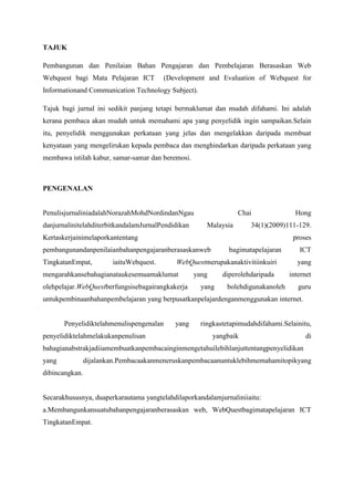 TAJUK
Pembangunan dan Penilaian Bahan Pengajaran dan Pembelajaran Berasaskan Web
Webquest bagi Mata Pelajaran ICT

(Development and Evaluation of Webquest for

Informationand Communication Technology Subject).
Tajuk bagi jurnal ini sedikit panjang tetapi bermaklumat dan mudah difahami. Ini adalah
kerana pembaca akan mudah untuk memahami apa yang penyelidik ingin sampaikan. Selain
itu, penyelidik menggunakan perkataan yang jelas dan mengelakkan daripada membuat
kenyataan yang mengelirukan kepada pembaca dan menghindarkan daripada perkataan yang
membawa istilah kabur, samar-samar dan beremosi.

PENGENALAN

Penulis jurnal ini adalah Norazah Mohd Nordin dan Ngau Chai Hong dan jurnal ini telah
diterbitkan dalam Jurnal Pendidikan Malaysia 34 (1)(2009)111-129.

Kertas kerja ini

melaporkan tentang proses pembangunan dan penilaian bahan pengajaran berasaskan web
bagi mata pelajaran ICT Tingkatan Empat, iaitu Webquest. WebQuest merupakan aktiviti
inkuiri yang mengarahkan sebahagian atau kesemua maklumat yang diperoleh daripada
internet oleh pelajar. WebQuest berfungsi sebagai rangka kerja yang boleh digunakan oleh
guru untuk pembinaan bahan pembelajaran yang berpusatkan pelajar dengan menggunakan
internet.

Penyelidik telah menulis pengenalan yang ringkas tetapi mudah difahami. Selain itu,
penyelidik telah melakukan penulisan yang baik di bahagian abstrak jadi ia membuatkan
pembaca ingin mengetahui lebih lanjut tentang penyelidikan yang dijalankan. Pembaca akan
meneruskan pembacaan untuk lebih memahami topik yang dibincangkan.

Secara khususnya, dua perkara utama yang telah dilaporkan dalam jurnal ini iaitu:
a.Membangunkan suatu bahan pengajaran berasaskan web, WebQuest bagimata pelajaran
ICT Tingkatan Empat.

 