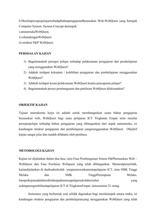 b.Menilai persepsi pelajar terhadap bahan pengajaran Berasaskan Web-WebQuest yang
bertajuk Computer System: System Concept dari aspek:
i.antara muka WebQuest,
ii.isi kandungan WebQuest
iii.struktur P&P WebQuest.

PERSOALAN KAJIAN
1) Bagaimanakah persepsi pelajar terhadap pelaksanaan pengajaran dan pembelajaran
yang menggunakan WebQuest?
2) Adakah terdapat kekuatan / kelebihan pengajaran dan pembelajaran menggunakan
WebQuest?
3) Adakah terdapat kesan pelaksanaan WebQuest keatas pencapaian pelajar?
4) Bagaimanakah proses pembangunan dan penilaian WebQuest dilaksanakan?

OBJEKTIF KAJIAN
Tujuan utama kertas kerja ini adalah untuk membangunkan suatu bahan pengajaran
berasaskan web, WebQuest bagi mata pelajaran ICT Tingkatan Empat serta menilai persepsi
pelajar terhadap bahan pengajaran yang dibangunkan dari aspek antara muka, isi kandungan
struktur pengajaran dan pembelajaran yangmenggunakan WebQuest. Objektif kajian sangat
jelas dan mudah difahami oleh pembaca.

METODOLOGI KAJIAN
Kajian ini dijalankan dalam dua fasa, iaitu Fasa Pembangunan Sistem P&P berasaskan Web –
WebQuest dan Fasa Penilaian Webquest yang telah dibangunkan. Menurut penyelidik, kajian
dijalankan di dua buah sekolah yang menawarkan mata pelajaran ICT, iaitu SMK Tinggi
Melaka dan SMK Tinggi Perempuan Melaka. Sampel kajian adalah terdiri daripada semua
pelajar sekolah tersebut yang sedang mengambil mata pelajaran ICT di Tingkatan Empat,
iaitu seramai 21 orang.
Instrumen yang berbentuk soal selidik digunakan bagi menilai aspek antara muka, isi
kandungan struktur pengajaran dan pembelajaran yang menggunakan WebQuest yang telah

 