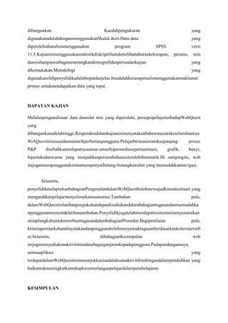 dibangunkan. Kaedah pengukuran yang digunakan adalah dengan menggunakan Skala Likert.
Data-data yang diperolehi dianalisis menggunakan program SPSS versi 11.5. Kajian ini
menggunakan statistik diskriptif untuk melihat taburan kekerapan, peratus, min dan sisihan
piawai bagi menerangkan demografi dan persoalan kajian yang dikemukakan. Metodologi
yang digunakan oleh penyelidik adalah tepat dan jelas. Ini adalah kerana penulis
menggunakan maklumat primer untuk mendapatkan data yang tepat.

DAPATAN KAJIAN
Melalui penganalisaan data dan nilai min yang diperolehi, persepsi pelajar terhadap
WebQuest yang dibangunkan adalah tinggi. Responden dalam kajian ini menyatakan bahawa
secara keseluruhannya WebQuest ini sesuai dan menarik perhatian pengguna. Pelajar berasa
seronok sepanjang proses P&P disebabkan terdapatnya unsur-unsur hipermedia seperti
animasi, grafik, bunyi, hiperteks dan warna yang menjadikan persembahan sistem lebih
menarik.

Di samping itu, web ini juga mesra pengguna kerana mempunyai butang-butang

kawalan yang memudahkan navigasi.

Selain itu, penyelidik melaporkan bahagian Pengenalan dalam WebQuest boleh
mewujudkan satu situasi yang mengarahkan pelajar menyelesaikan suatu misi. Tambahan
pula, dalam WebQuest ini latihan pengukuhan dapat disediakan dalam bahagian tugasan dan
memudahkan penggunan mencetak latihan tambahan. Penyelidik juga telah mendapati sistem
ini menyenaraikan setiap langkah untuk membuat tugasan dalam bahagian Prosedur. Bagi
penilaian pula, kriteria permarkahan dinyatakan dan pengguna boleh menyemak tugasan
berdasarkan kriteria tersebut. Selain itu, dibahagian Kesimpulan web ini juga menyediakan
aktiviti minda sebagai ganjaran kepada pengguna. Pada pandangan saya, semua aplikasi yang
terdapat dalam WebQuest ini menunjukkan ia adalah satu aktiviti bimbingan dalam
pendidikan yang baik untuk meningkatkan tahap kecemerlangan pelajar dalam pembelajaran.

KESIMPULAN
Pada pandangan saya, tajuk perbincangan kajian yang telah dikemukan oleh penyelidik
adalah sangat releven dan jelas kepada perbincangan jurnal. Hal ini adalah kerana,
pengetahuan tentang ICT adalah sangat penting khususnya kepada sistem pendidikan negara
kita. Dalam era gloalisasi ini para guru perlu bersikap kreatif dan inovatif dalam

 