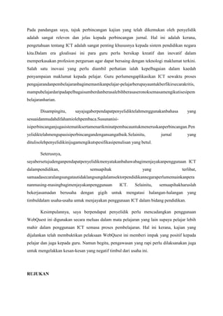 memperkasakan profesion perguruan agar dapat bersaing dengan teknologi maklumat terkini.
Salah satu inovasi yang perlu diambil perhatian ialah kepelbagaian dalam kaedah
penyampaian maklumat kepada pelajar. Guru perlu mengaplikasikan ICT sewaktu proses
pengajaran dan pembelajaran bagi memastikan pelajar-pelajar berupaya untuk berfikir secara
kritis, mampu belajar daripada pelbagai sumber dan berasa lebih berasa seronok semasa
mengikuti sesi pembelajaran harian.
Disamping itu, saya juga berpendapat penyelidik telah menggunakan bahasa yang
sesuai dan mudah difahami oleh pembaca. Susunan isi-isi perbincangan juga sistematik serta
menarik minat pembaca untuk meneruskan perbincangan. Penyelidik telah mengupas isi
perbincangan dengan sangat baik. Selain itu, jurnal yang ditulis oleh penyelidik ini juga
mengikut spesifikasi penulisan yang betul.
Seterusnya, saya bersetuju dengan pendapat penyelidik menyatakan bahawa bagi
menjayakan penggunaan ICT dalam pendidikan, semua pihak yang terlibat, sama ada secara
langsung atau tidak langsung dalam sektor pendidikan negara perlu memainkan peranan
masing-masing bagi menjayakan penggunaan ICT. Selain itu, semua pihak haruslah
bekerjasama dan berusaha dengan gigih untuk mengatasi halangan-halangan yang timbul
dalam usaha-usaha untuk menjayakan penggunaan ICT dalam bidang pendidikan.
Kesimpulannya, saya berpendapat penyelidik perlu mencadangkan penggunaan
WebQuest ini digunakan secara meluas dalam mata pelajaran yang lain supaya pelajar lebih
mahir dalam penggunaan ICT semasa proses pembelajaran. Hal ini kerana, kajian yang
dijalankan telah membuktikan pelaksaan WebQuest ini memberi impak yang positif kepada
pelajar dan juga kepada guru. Namun begitu, pengawasan yang rapi perlu dilaksanakan juga
untuk mengelakkan kesan-kesan yang negatif timbul dari usaha ini.

RUJUKAN
Norazah and Ngau, (2009) Pembangunan dan Penilaian Bahan Pengajaran dan
PembelajaranBerasaskan Web – Webquest bagi Mata Pelajaran ICT (Development and
Evaluation of Webquest for Informationand Communication Technology Subject)
Jurnal Pendidikan Malaysia 34(1)(2009): 111 - 129

 