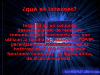¿qué es internet? Internet es un conjunto descentralizado de redes de comunicación interconectadas, que utilizan la familia de protocolos TCP/IP, garantizando que las redes físicas heterogéneas que la componen funcionen como una red lógica única, de alcance mundial.  