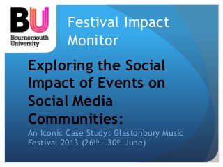 Festival Impact 
Monitor 
Exploring the Social 
Impact of Events on 
Social Media 
Communities: 
An Iconic Case Study: Glastonbury Music 
Festival 2013 (26th – 30th June) 
 