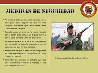 • Al recibir o entregar un arma, revísela en el
acto para estar seguro de que no esté
cargada. Recuerde que toda arma debe
considerarse cargada.
• Cuando tenga un arma en la mano, téngala
con el cañón para arriba a un ángulo de 60° y
con el dedo siempre fuera del disparador.
• No apunte nunca un arma a un compañero,
aun después de haberla revisado y con la
seguridad de que no esté cargada.
• Asegúrese de que el selector de fuego esté
en posición seguro (S) para garantizar contra
disparo accidental.
• Jamás hay que disparar un cartucho que haya
sido fuertemente corroído o mellado o uno
que tenga la bala floja.
Imagen cortesía de: milicia.net.ve
 