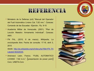 • Ministerio de la Defensa (s/d) “Manual del Operador
del Fusil Automático Liviano Cal. 7,62 mm.”. Caracas:
Comando de las Escuelas –Ejercito-. Pp. 9-10
• Academia Militar de Venezuela. (2001). “Plan de
Lección Maestro: Armamento Individual”. Caracas:
AMV.
• FN FAL. (2015, 6 de marzo). Wikipedia, La
enciclopedia libre. Fecha de consulta: 17:16, abril 3,
2015
desde http://es.wikipedia.org/w/index.php?title=FN_FA
L&oldid=80426305.
• Antonacci León, Franco. “FUSIL AUTOMATICO
LIVIANO 7,62 m.m.”. presentación de power point
Coro: UNEFA-Coro
 