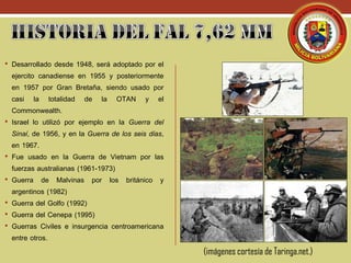 (imágenes cortesía de Taringa.net.)
• Desarrollado desde 1948, será adoptado por el
ejercito canadiense en 1955 y posteriormente
en 1957 por Gran Bretaña, siendo usado por
casi la totalidad de la OTAN y el
Commonwealth.
• Israel lo utilizó por ejemplo en la Guerra del
Sinaí, de 1956, y en la Guerra de los seis días,
en 1967.
• Fue usado en la Guerra de Vietnam por las
fuerzas australianas (1961-1973)
• Guerra de Malvinas por los británico y
argentinos (1982)
• Guerra del Golfo (1992)
• Guerra del Cenepa (1995)
• Guerras Civiles e insurgencia centroamericana
entre otros.
 