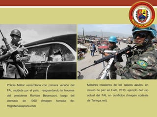 Policía Militar venezolano con primera versión del
FAL recibida por el país, resguardando la limosina
del presidente Rómulo Betancourt, luego del
atentado de 1060 (Imagen tomada de:
forgottenweapons.com
Militares brasileros de los cascos azules, en
misión de paz en Haití, 2013, ejemplo del uso
actual del FAL en conflictos (Imagen cortesía
de Taringa.net).
 