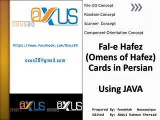 https://www.facebook.com/Oxus20
oxus20@gmail.com
Fal-e Hafez
(Omens of Hafez)
Cards in Persian
Using JAVA
File I/O Concept
Random Concept
Scanner Concept
Component Orientation Concept
Prepared By: Fereshteh Nourooziyan
Edited By: Abdul Rahman Sherzad
 