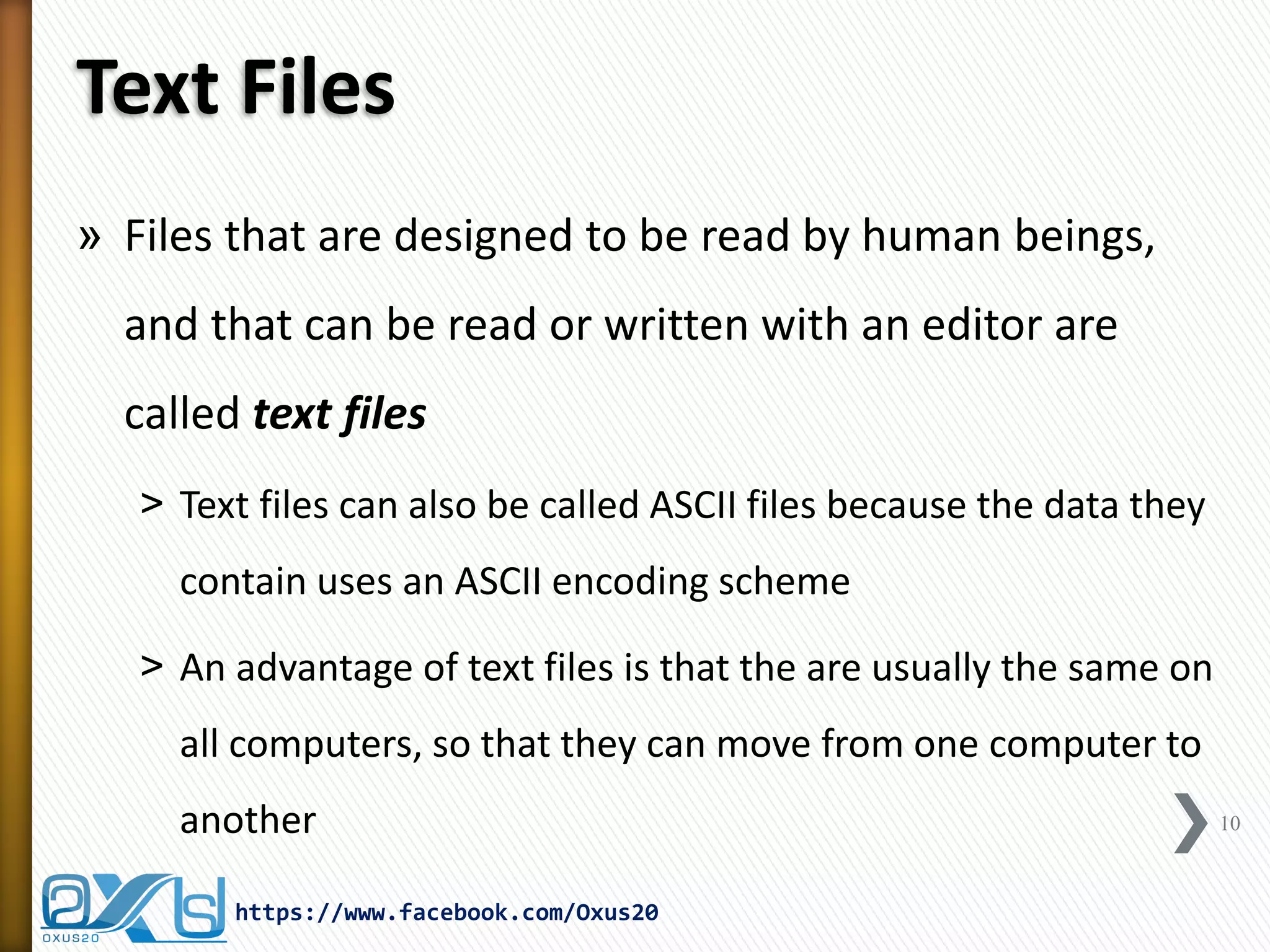 Text Files 
»Files that are designed to be read by human beings, and that can be read or written with an editor are called text files 
˃Text files can also be called ASCII files because the data they contain uses an ASCII encoding scheme 
˃An advantage of text files is that the are usually the same on all computers, so that they can move from one computer to another 
https://www.facebook.com/Oxus20 
10  