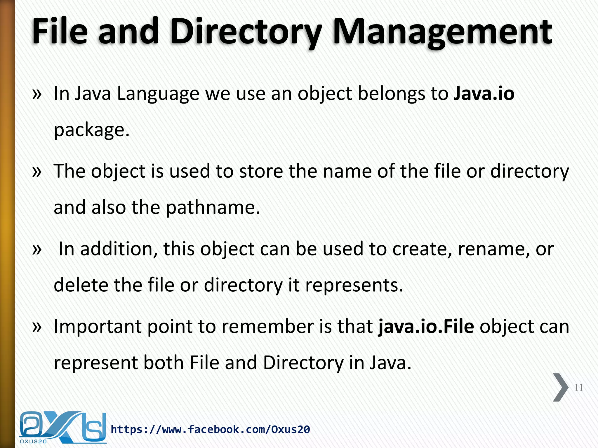 File and Directory Management 
»In Java Language we use an object belongs to Java.io package. 
»The object is used to store the name of the file or directory and also the pathname. 
» In addition, this object can be used to create, rename, or delete the file or directory it represents. 
»Important point to remember is that java.io.File object can represent both File and Directory in Java. 
11 
https://www.facebook.com/Oxus20  