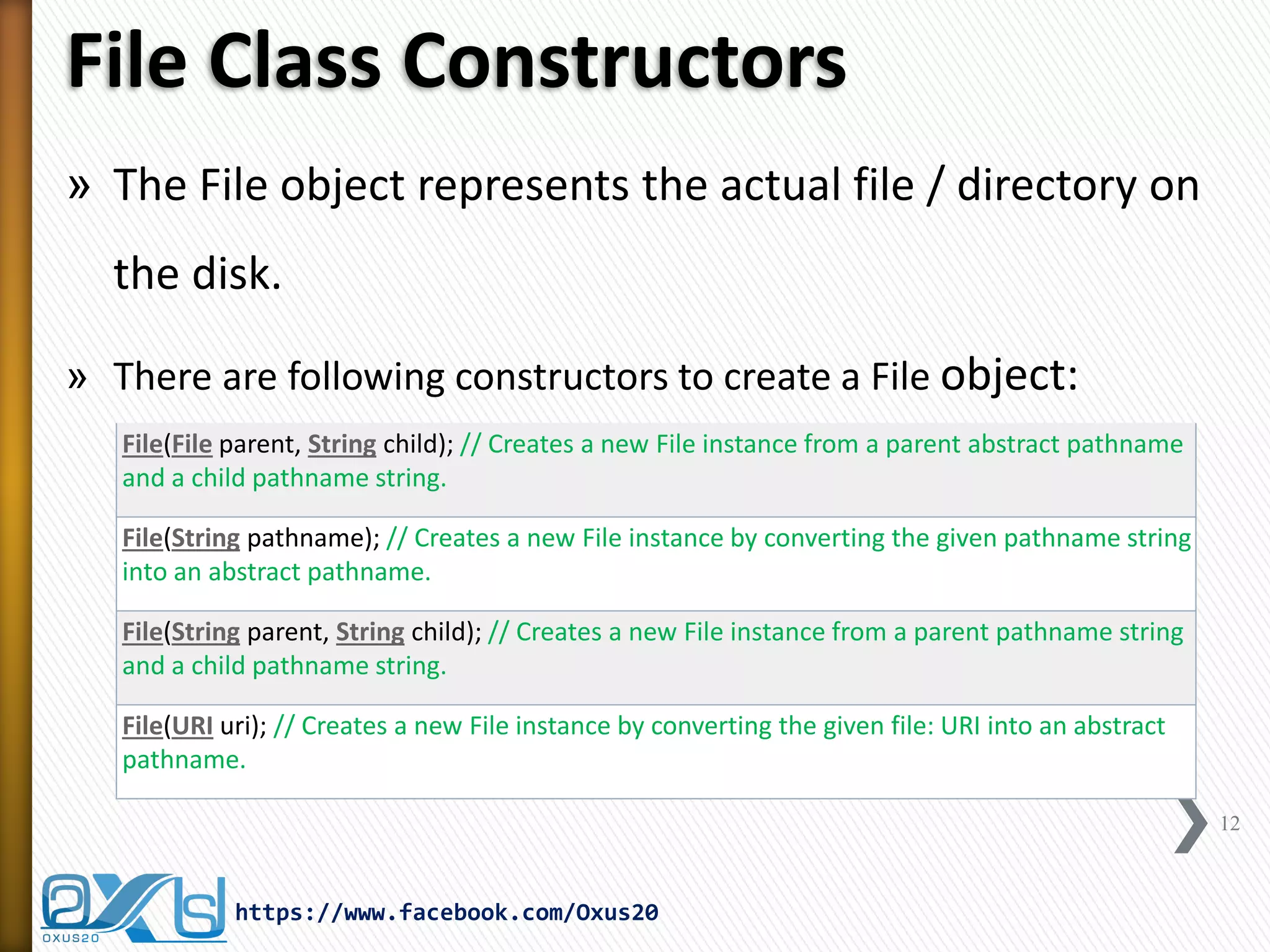 File Class Constructors 
»The File object represents the actual file / directory on the disk. 
»There are following constructors to create a File object: 
12 
https://www.facebook.com/Oxus20 
File(File parent, String child); // Creates a new File instance from a parent abstract pathname and a child pathname string. 
File(String pathname); // Creates a new File instance by converting the given pathname string into an abstract pathname. 
File(String parent, String child); // Creates a new File instance from a parent pathname string and a child pathname string. 
File(URI uri); // Creates a new File instance by converting the given file: URI into an abstract pathname.  
