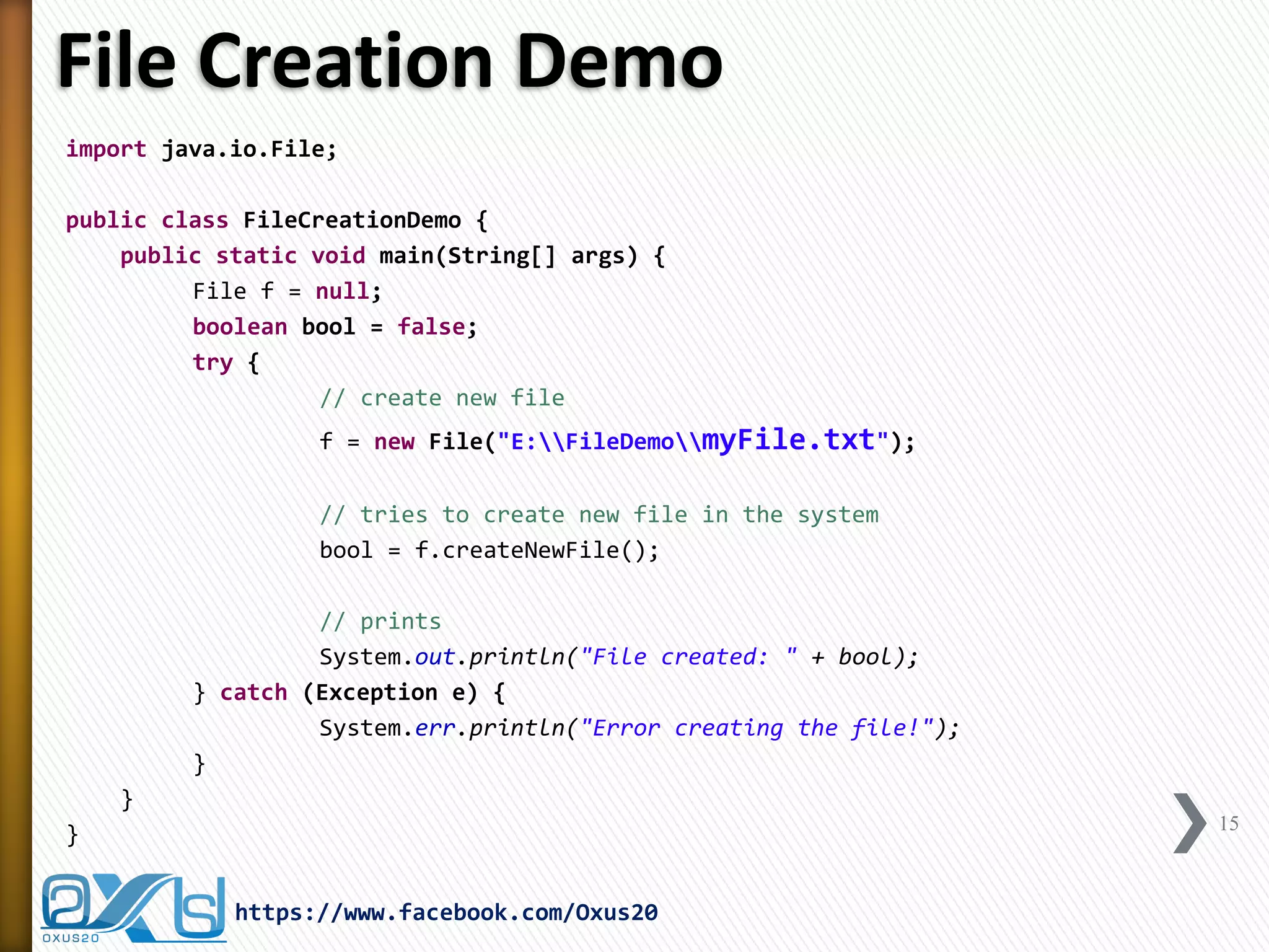 File Creation Demo 
15 
https://www.facebook.com/Oxus20 
import java.io.File; 
public class FileCreationDemo { 
public static void main(String[] args) { 
File f = null; 
boolean bool = false; 
try { 
// create new file 
f = new File("E:FileDemomyFile.txt"); 
// tries to create new file in the system 
bool = f.createNewFile(); 
// prints 
System.out.println("File created: " + bool); 
} catch (Exception e) { 
System.err.println("Error creating the file!"); 
} 
} 
}  