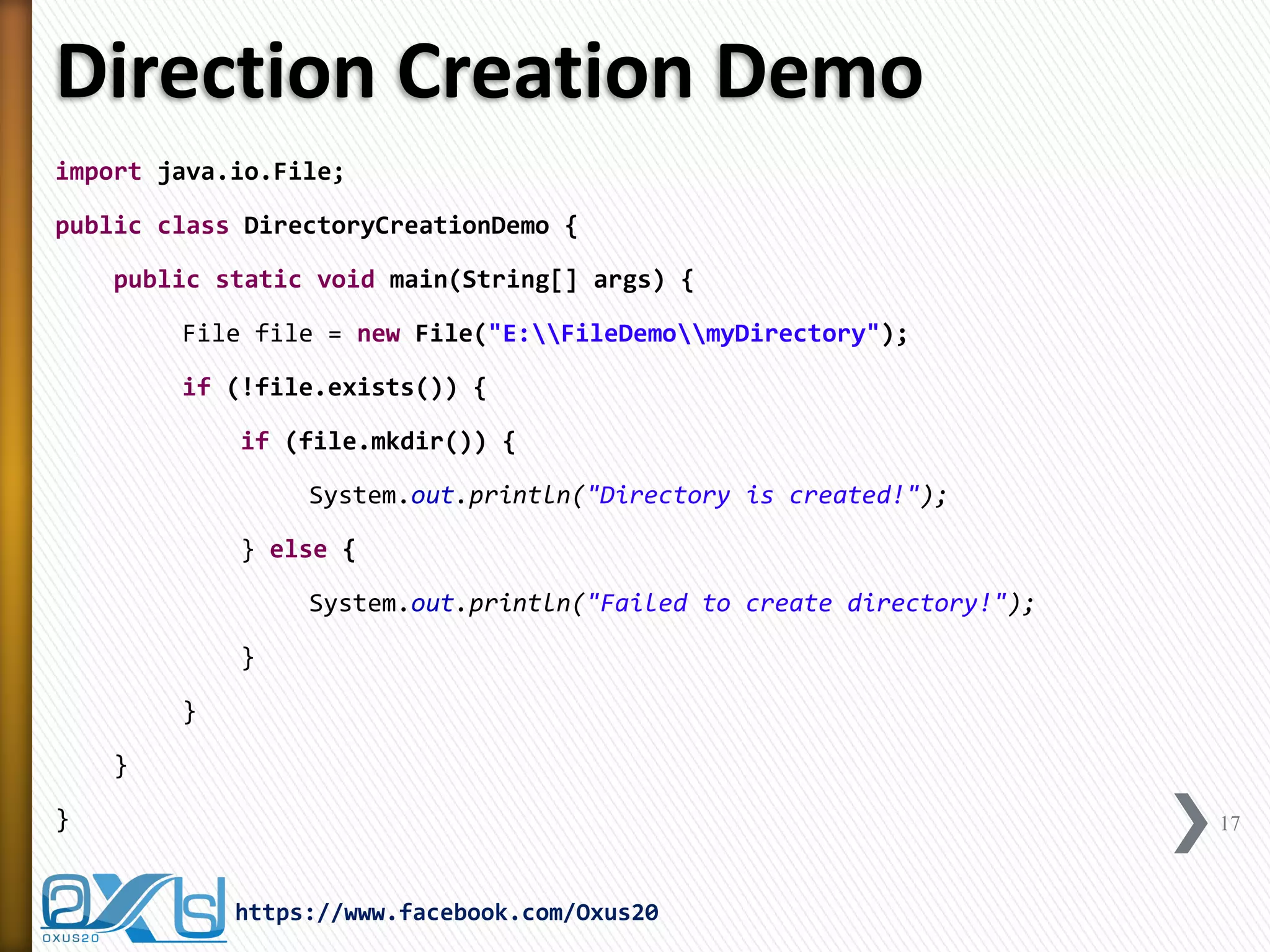 Direction Creation Demo 
17 
https://www.facebook.com/Oxus20 
import java.io.File; 
public class DirectoryCreationDemo { 
public static void main(String[] args) { 
File file = new File("E:FileDemomyDirectory"); 
if (!file.exists()) { 
if (file.mkdir()) { 
System.out.println("Directory is created!"); 
} else { 
System.out.println("Failed to create directory!"); 
} 
} 
} 
}  