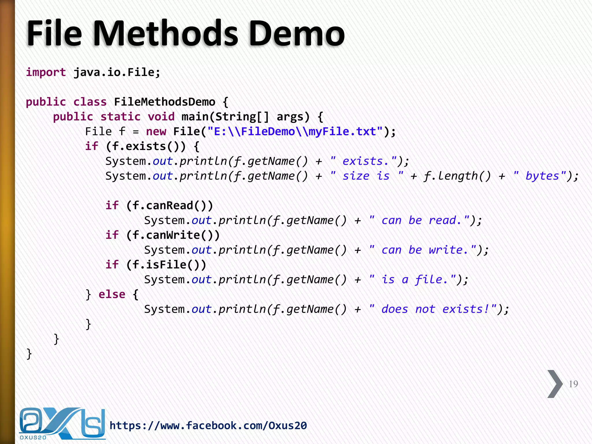 File Methods Demo 
import java.io.File; 
public class FileMethodsDemo { 
public static void main(String[] args) { 
File f = new File("E:FileDemomyFile.txt"); 
if (f.exists()) { 
System.out.println(f.getName() + " exists."); 
System.out.println(f.getName() + " size is " + f.length() + " bytes"); 
if (f.canRead()) 
System.out.println(f.getName() + " can be read."); 
if (f.canWrite()) 
System.out.println(f.getName() + " can be write."); 
if (f.isFile()) 
System.out.println(f.getName() + " is a file."); 
} else { 
System.out.println(f.getName() + " does not exists!"); 
} 
} 
} 
19 
https://www.facebook.com/Oxus20  