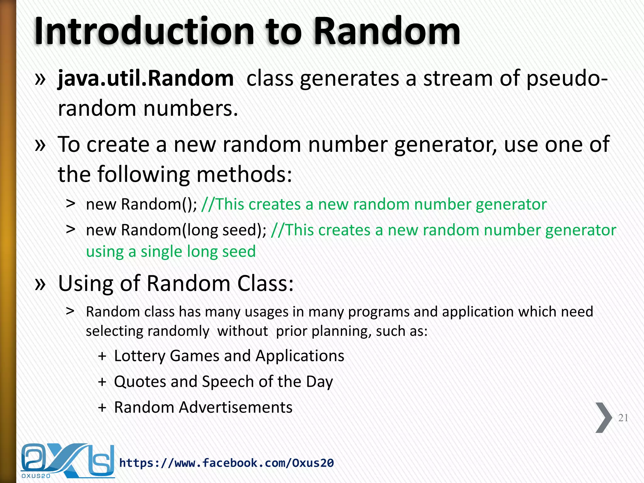 Introduction to Random 
»java.util.Random class generates a stream of pseudo- random numbers. 
»To create a new random number generator, use one of the following methods: 
˃new Random(); //This creates a new random number generator 
˃new Random(long seed); //This creates a new random number generator using a single long seed 
»Using of Random Class: 
˃Random class has many usages in many programs and application which need selecting randomly without prior planning, such as: 
+Lottery Games and Applications 
+Quotes and Speech of the Day 
+Random Advertisements 
21 
https://www.facebook.com/Oxus20  