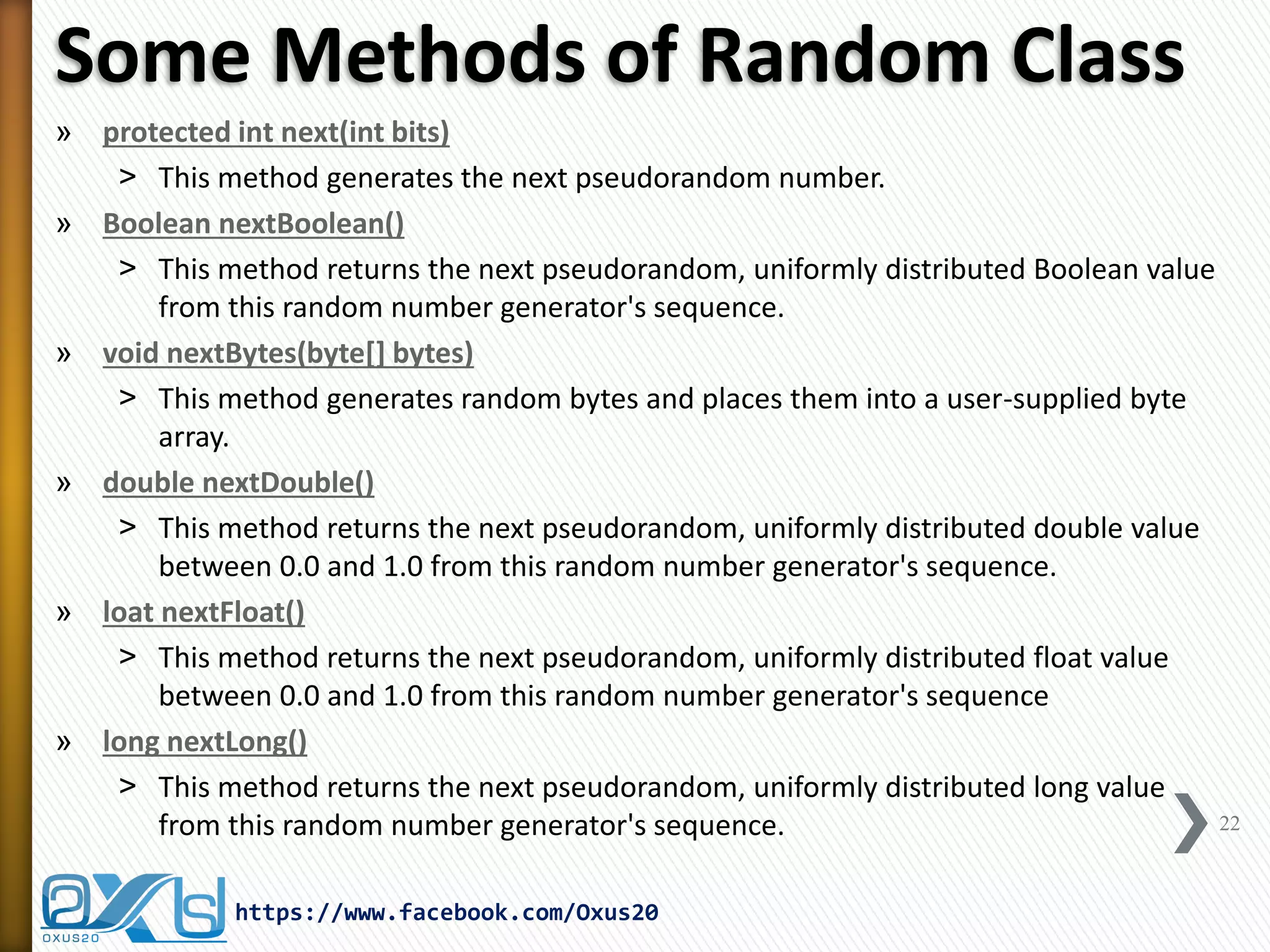 Some Methods of Random Class 
»protected int next(int bits) 
˃This method generates the next pseudorandom number. 
»Boolean nextBoolean() 
˃This method returns the next pseudorandom, uniformly distributed Boolean value from this random number generator's sequence. 
»void nextBytes(byte[] bytes) 
˃This method generates random bytes and places them into a user-supplied byte array. 
»double nextDouble() 
˃This method returns the next pseudorandom, uniformly distributed double value between 0.0 and 1.0 from this random number generator's sequence. 
»loat nextFloat() 
˃This method returns the next pseudorandom, uniformly distributed float value between 0.0 and 1.0 from this random number generator's sequence 
»long nextLong() 
˃This method returns the next pseudorandom, uniformly distributed long value from this random number generator's sequence. 
22 
https://www.facebook.com/Oxus20  