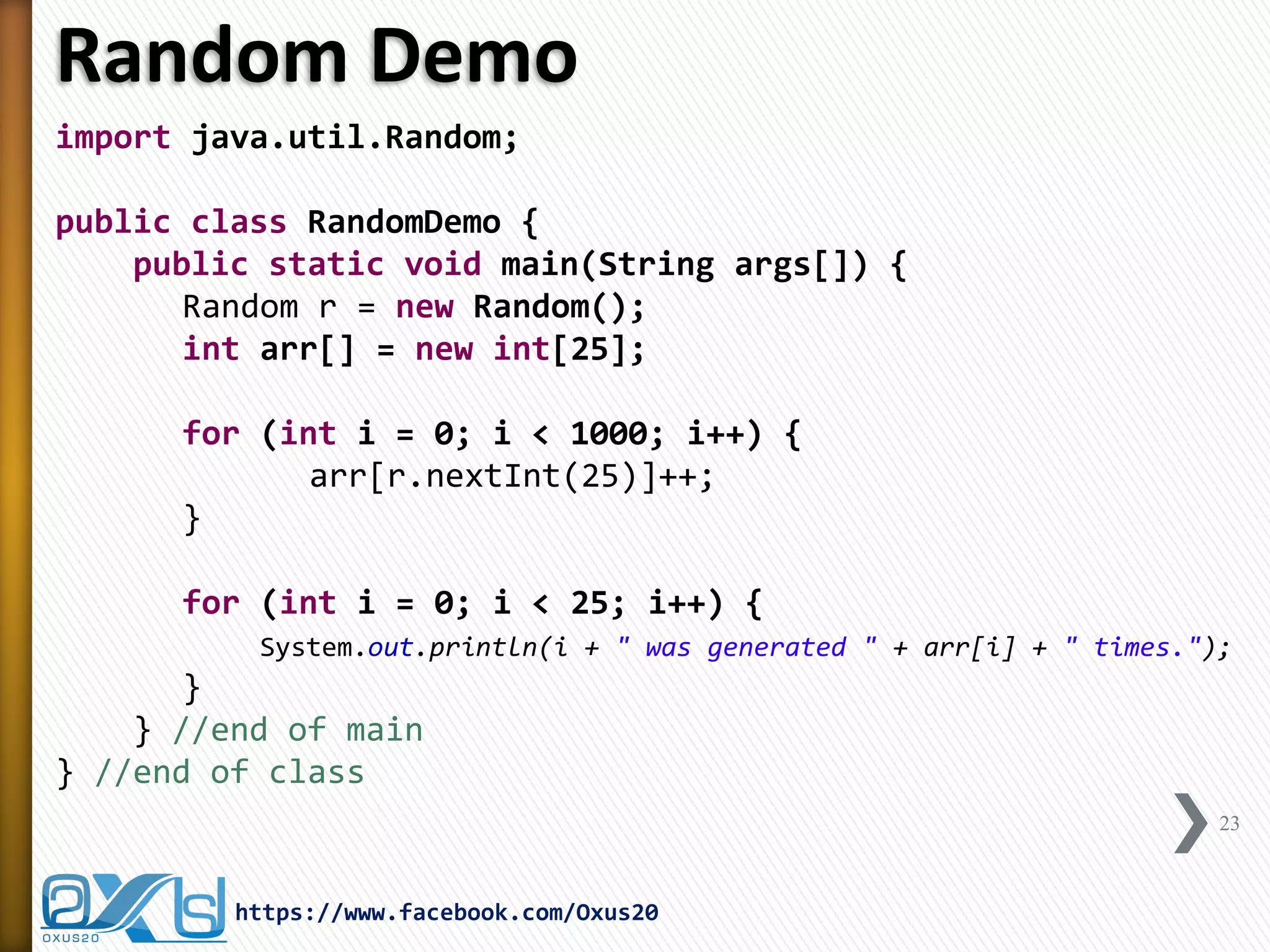 Random Demo 
import java.util.Random; 
public class RandomDemo { 
public static void main(String args[]) { 
Random r = new Random(); 
int arr[] = new int[25]; 
for (int i = 0; i < 1000; i++) { 
arr[r.nextInt(25)]++; 
} 
for (int i = 0; i < 25; i++) { 
System.out.println(i + " was generated " + arr[i] + " times."); 
} 
} //end of main 
} //end of class 
23 
https://www.facebook.com/Oxus20  