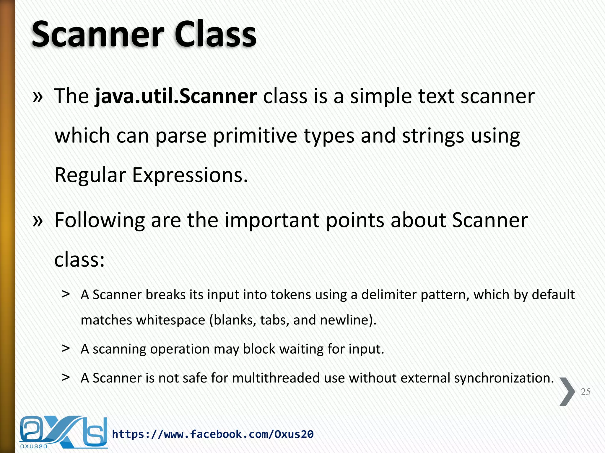 Scanner Class 
»The java.util.Scanner class is a simple text scanner which can parse primitive types and strings using Regular Expressions. 
»Following are the important points about Scanner class: 
˃A Scanner breaks its input into tokens using a delimiter pattern, which by default matches whitespace (blanks, tabs, and newline). 
˃A scanning operation may block waiting for input. 
˃A Scanner is not safe for multithreaded use without external synchronization. 
25 
https://www.facebook.com/Oxus20  