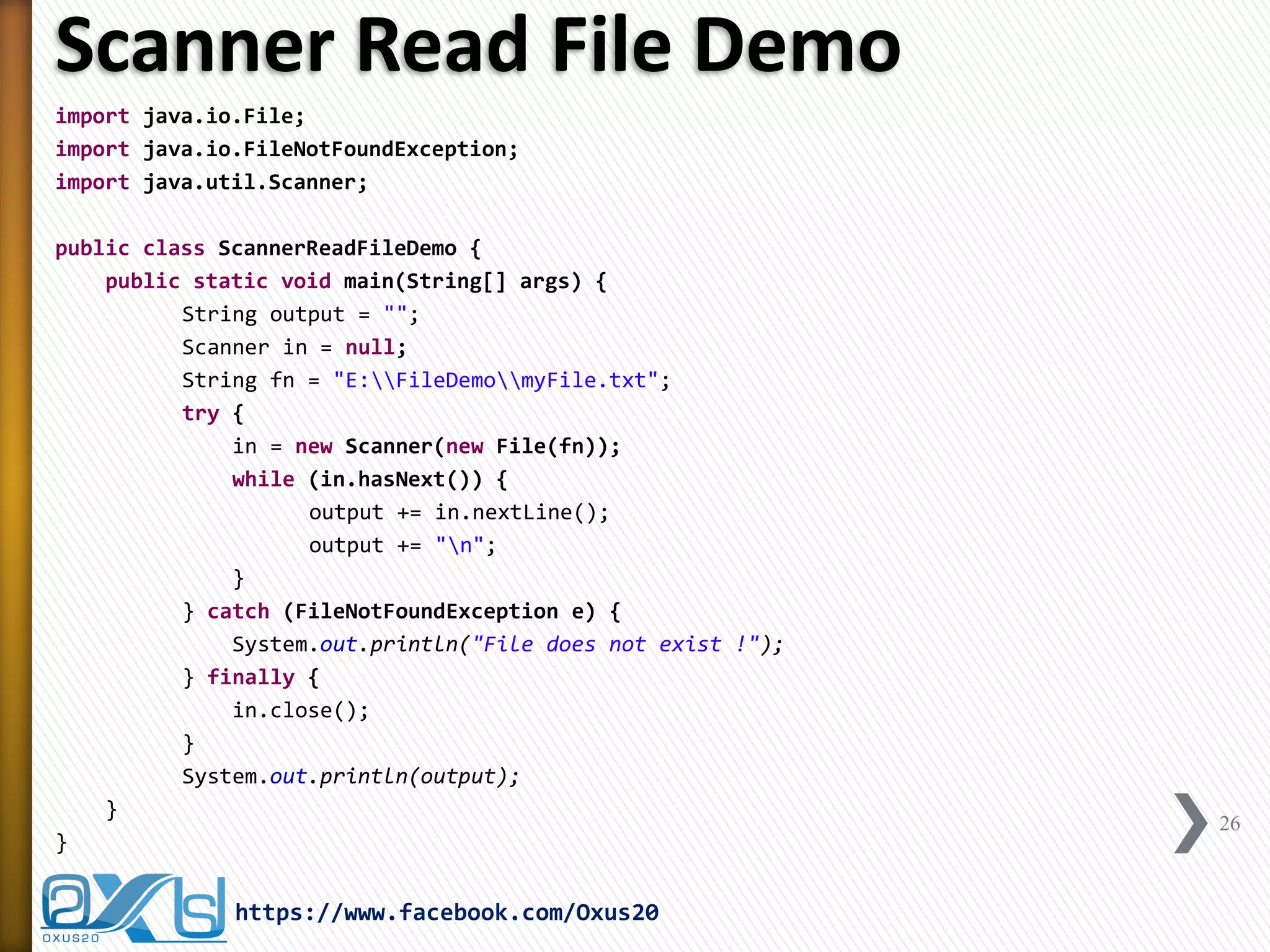 Scanner Read File Demo 
import java.io.File; 
import java.io.FileNotFoundException; 
import java.util.Scanner; 
public class ScannerReadFileDemo { 
public static void main(String[] args) { 
String output = ""; 
Scanner in = null; 
String fn = "E:FileDemomyFile.txt"; 
try { 
in = new Scanner(new File(fn)); 
while (in.hasNext()) { 
output += in.nextLine(); 
output += "n"; 
} 
} catch (FileNotFoundException e) { 
System.out.println("File does not exist !"); 
} finally { 
in.close(); 
} 
System.out.println(output); 
} 
} 
26 
https://www.facebook.com/Oxus20  