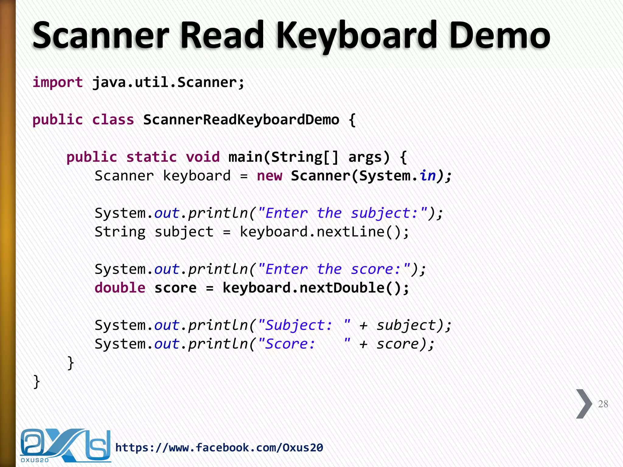 Scanner Read Keyboard Demo 
import java.util.Scanner; 
public class ScannerReadKeyboardDemo { 
public static void main(String[] args) { 
Scanner keyboard = new Scanner(System.in); 
System.out.println("Enter the subject:"); 
String subject = keyboard.nextLine(); 
System.out.println("Enter the score:"); 
double score = keyboard.nextDouble(); 
System.out.println("Subject: " + subject); 
System.out.println("Score: " + score); 
} 
} 
28 
https://www.facebook.com/Oxus20  