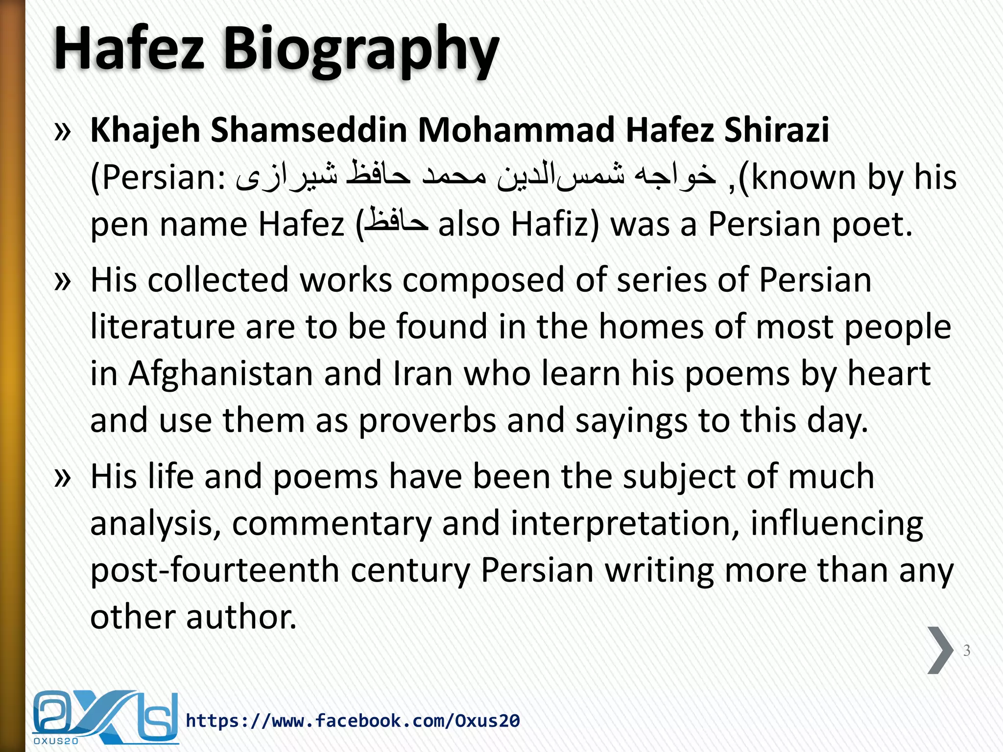 Hafez Biography 
»Khajeh Shamseddin Mohammad Hafez Shirazi (Persian: سمش هجاوخ نیدلا یزاریش ظفاح دمحم ,)known by his pen name Hafez (حافظ also Hafiz) was a Persian poet. 
»His collected works composed of series of Persian literature are to be found in the homes of most people in Afghanistan and Iran who learn his poems by heart and use them as proverbs and sayings to this day. 
»His life and poems have been the subject of much analysis, commentary and interpretation, influencing post-fourteenth century Persian writing more than any other author. 
3 
https://www.facebook.com/Oxus20  
