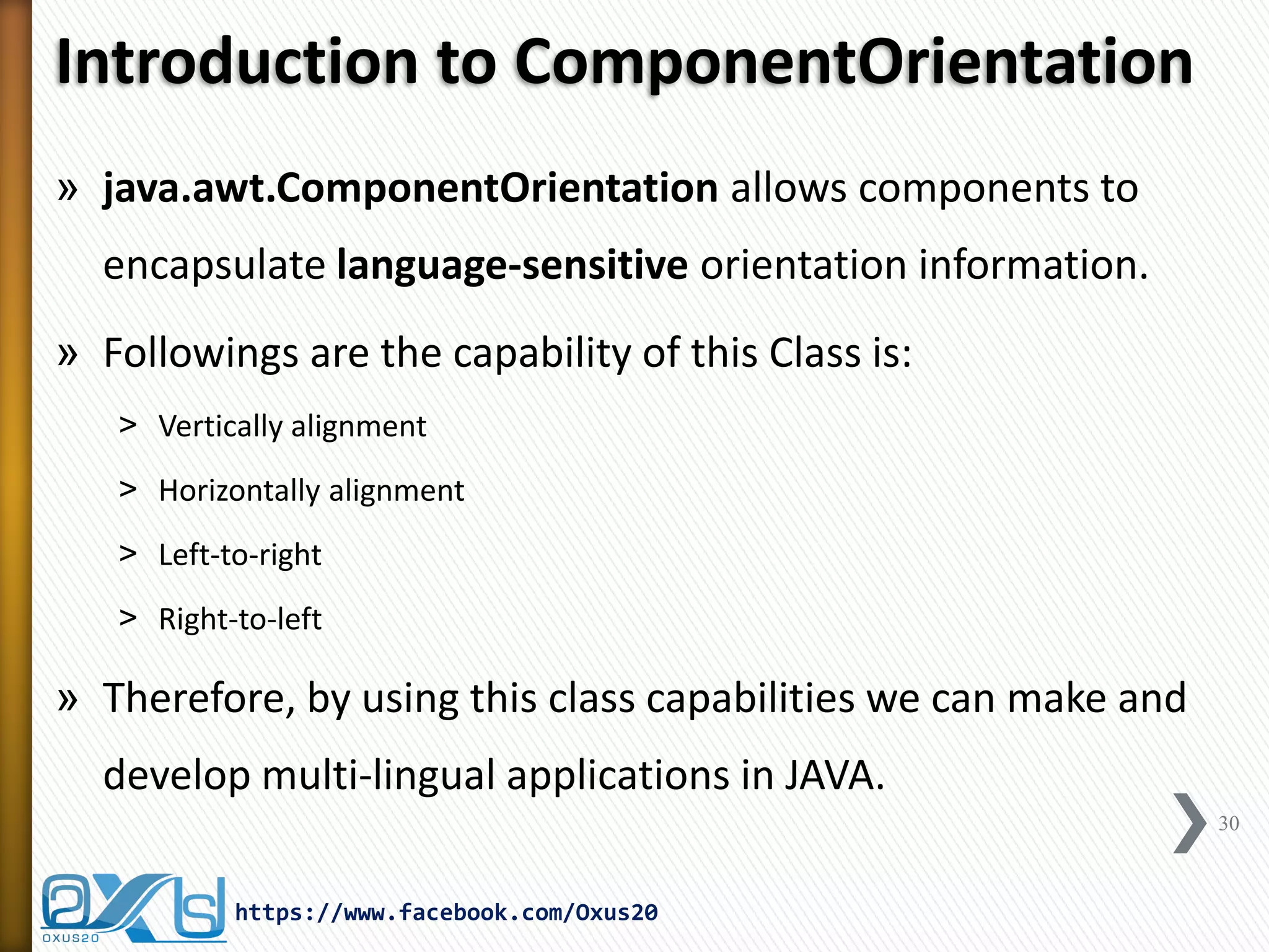 Introduction to ComponentOrientation 
»java.awt.ComponentOrientation allows components to encapsulate language-sensitive orientation information. 
»Followings are the capability of this Class is: 
˃Vertically alignment 
˃Horizontally alignment 
˃Left-to-right 
˃Right-to-left 
»Therefore, by using this class capabilities we can make and develop multi-lingual applications in JAVA. 
30 
https://www.facebook.com/Oxus20  