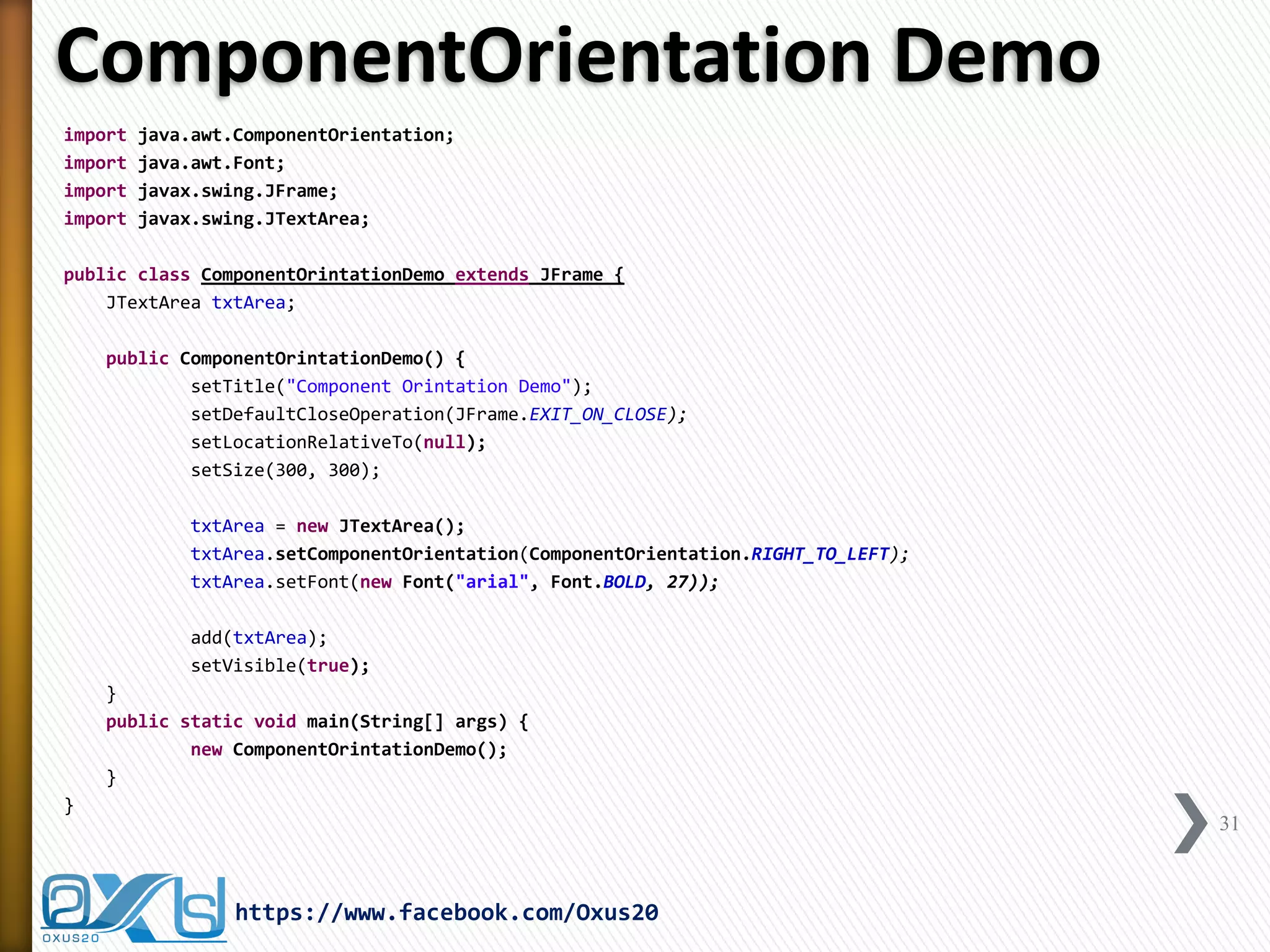 ComponentOrientation Demo 
import java.awt.ComponentOrientation; 
import java.awt.Font; 
import javax.swing.JFrame; 
import javax.swing.JTextArea; 
public class ComponentOrintationDemo extends JFrame { 
JTextArea txtArea; 
public ComponentOrintationDemo() { 
setTitle("Component Orintation Demo"); 
setDefaultCloseOperation(JFrame.EXIT_ON_CLOSE); 
setLocationRelativeTo(null); 
setSize(300, 300); 
txtArea = new JTextArea(); 
txtArea.setComponentOrientation(ComponentOrientation.RIGHT_TO_LEFT); 
txtArea.setFont(new Font("arial", Font.BOLD, 27)); 
add(txtArea); 
setVisible(true); 
} 
public static void main(String[] args) { 
new ComponentOrintationDemo(); 
} 
} 
31 
https://www.facebook.com/Oxus20  
